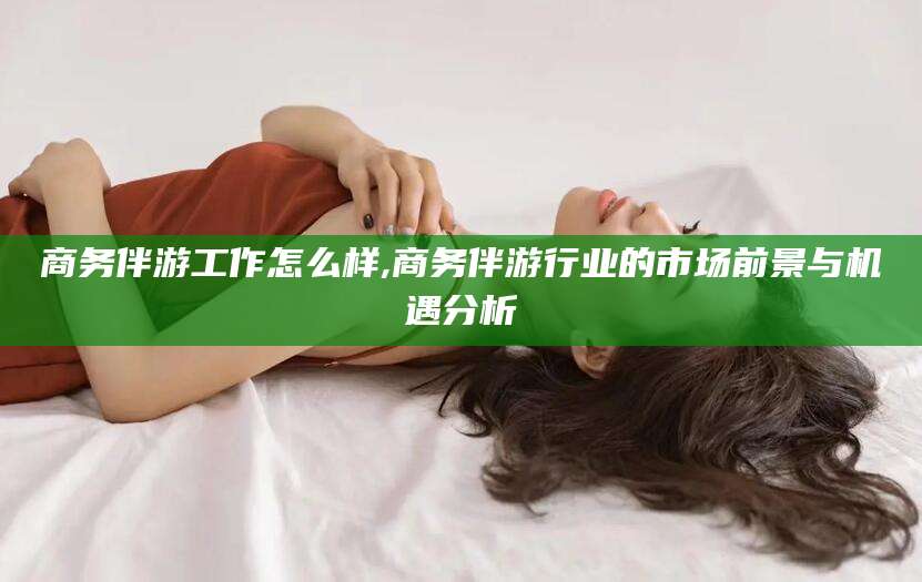 河池商务伴游工作怎么样,商务伴游行业的市场前景与机遇分析