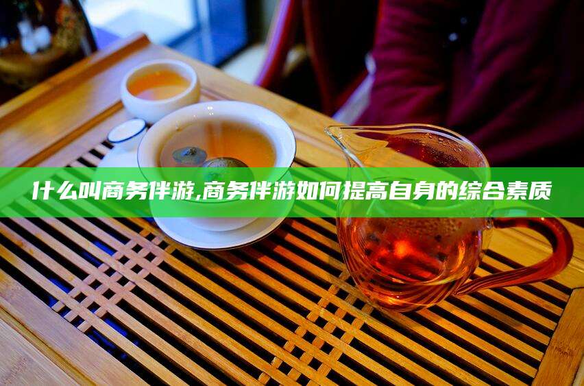河池什么叫商务伴游,商务伴游如何提高自身的综合素质