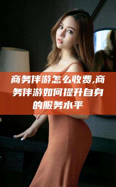 河池商务伴游怎么收费,商务伴游如何提升自身的服务水平