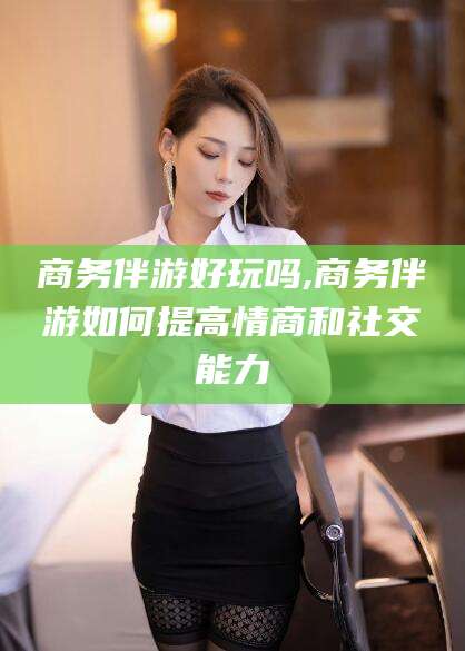 河池商务伴游好玩吗,商务伴游如何提高情商和社交能力