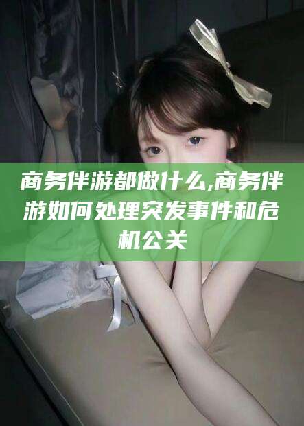 河池商务伴游都做什么,商务伴游如何处理突发事件和危机公关