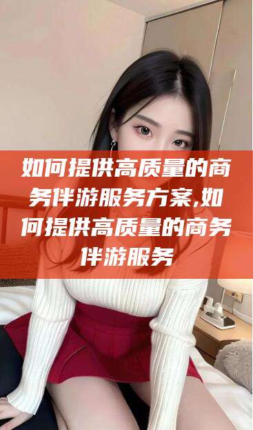 河池如何提供高质量的商务伴游服务方案,如何提供高质量的商务伴游服务
